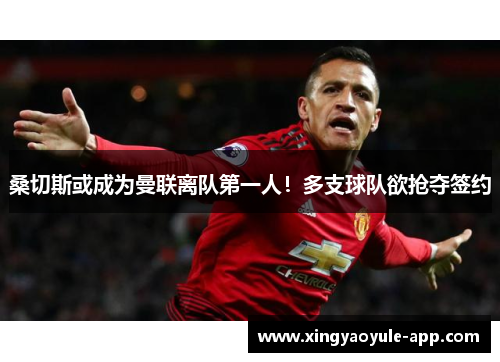桑切斯或成为曼联离队第一人！多支球队欲抢夺签约