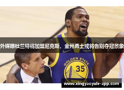 外媒曝杜兰特将加盟尼克斯，金州勇士或将告别夺冠景象
